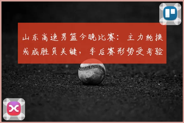 山东高速男篮今晚比赛:主力轮换或成胜负关键,季后赛形势受考验