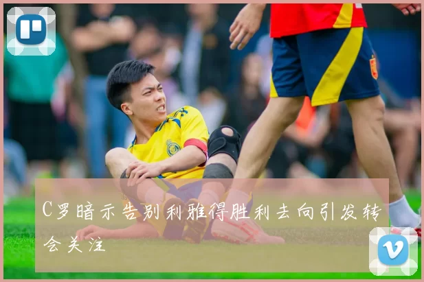 C罗暗示告别利雅得胜利去向引发转会关注