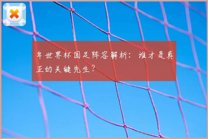 年世界杯国足阵容解析:谁才是真正的关键先生?