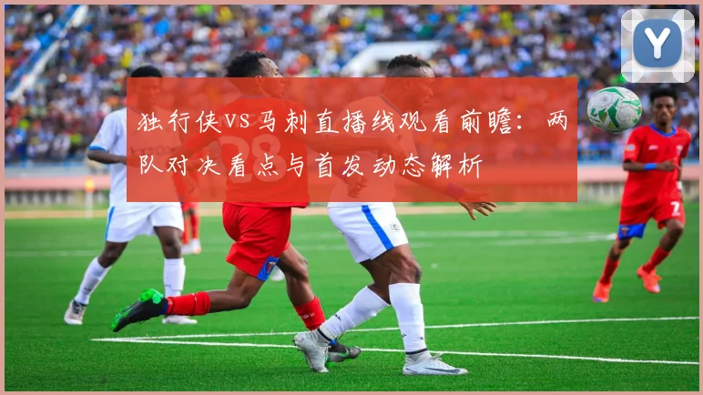 独行侠vs马刺直播线观看前瞻：两队对决看点与首发动态解析