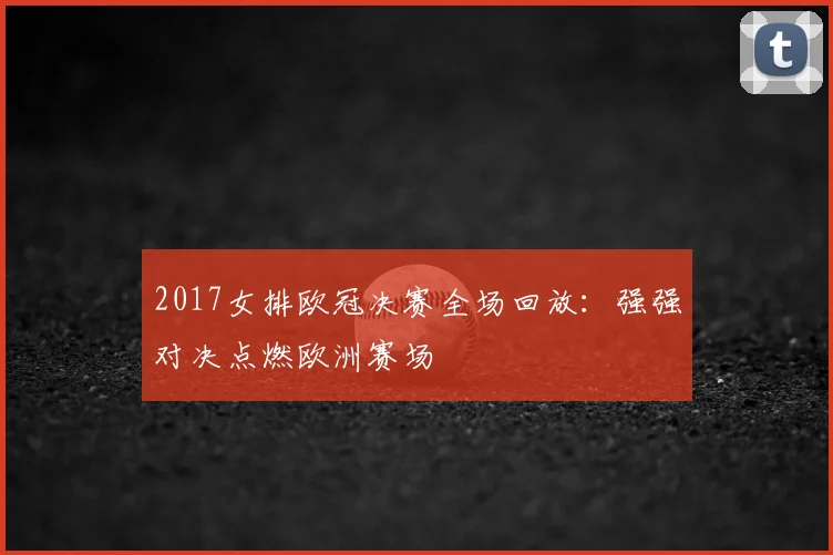 2017女排欧冠决赛全场回放:强强对决点燃欧洲赛场