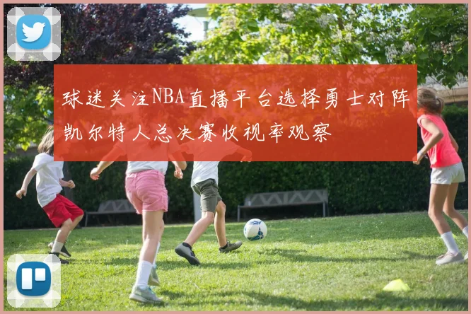球迷关注NBA直播平台选择勇士对阵凯尔特人总决赛收视率观察