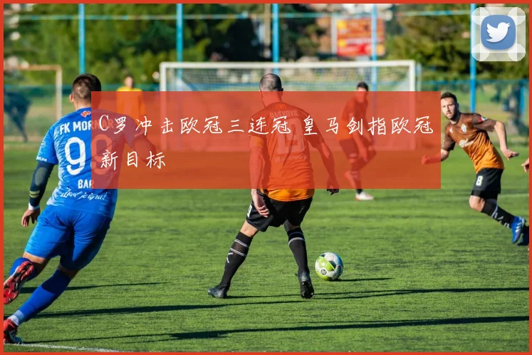 C罗冲击欧冠三连冠 皇马剑指欧冠新目标