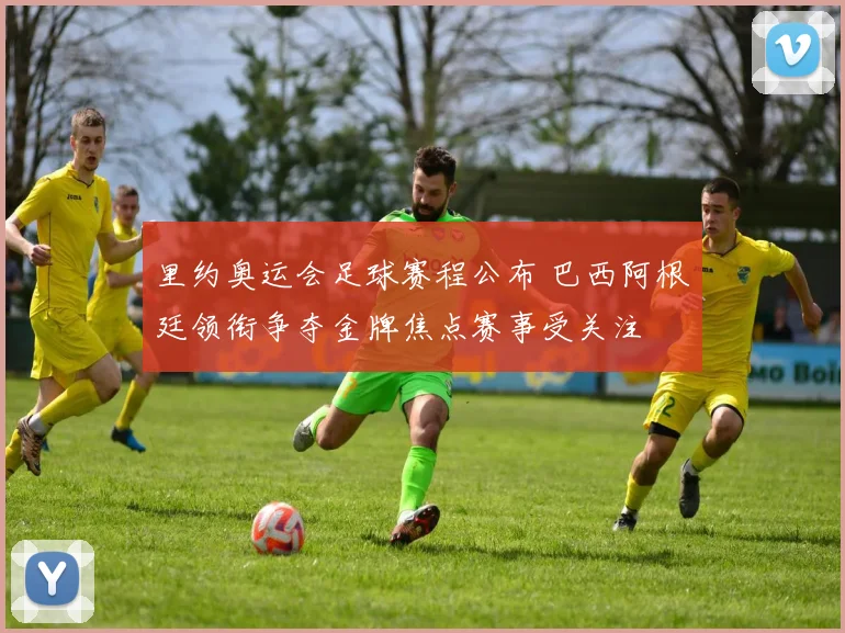 里约奥运会足球赛程公布 巴西阿根廷领衔争夺金牌焦点赛事受关注